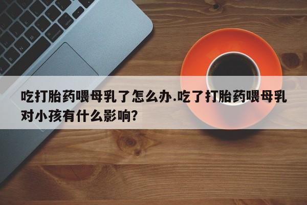 网上卖打胎药微信的联系方式吃打胎药喂母乳了怎么办.吃了打胎药喂母乳对小孩有什么影响？