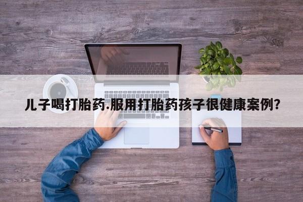 网上卖打胎药微信的联系方式儿子喝打胎药.服用打胎药孩子很健康案例？