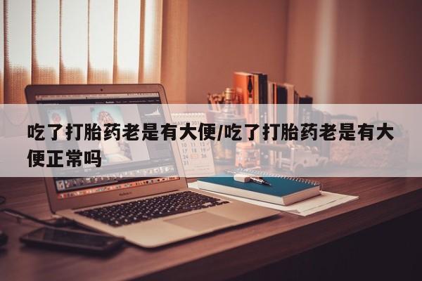 网上卖打胎药微信的联系方式吃了打胎药老是有大便/吃了打胎药老是有大便正常吗