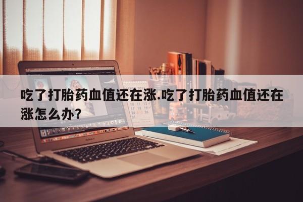 网上卖打胎药微信的联系方式吃了打胎药血值还在涨.吃了打胎药血值还在涨怎么办？