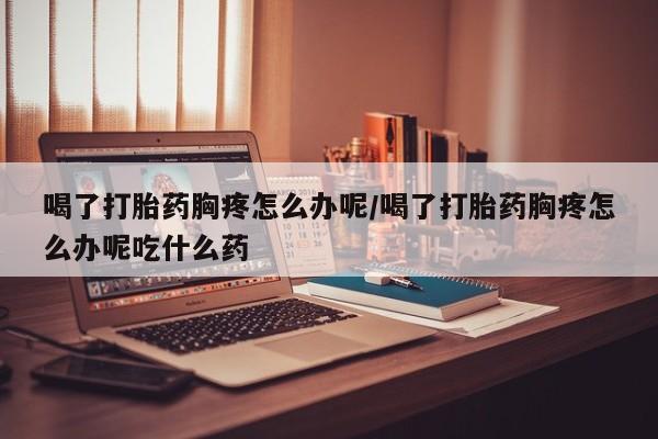 网上卖打胎药微信的联系方式喝了打胎药胸疼怎么办呢/喝了打胎药胸疼怎么办呢吃什么药