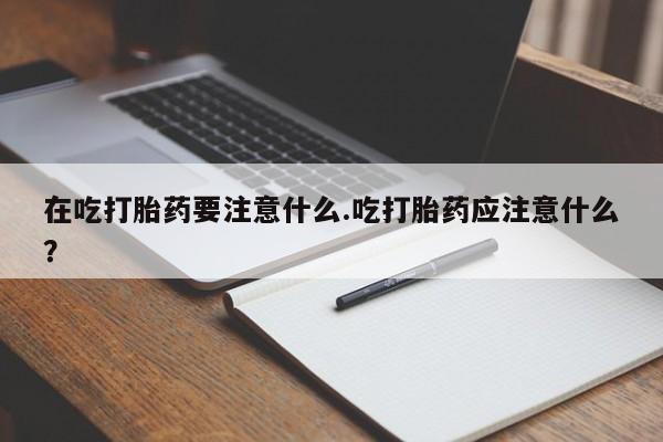 网上卖打胎药微信的联系方式在吃打胎药要注意什么.吃打胎药应注意什么？