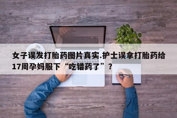 网上卖打胎药微信的联系方式女子误发打胎药图片真实.护士误拿打胎药给17周孕妈服下“吃错药了”？