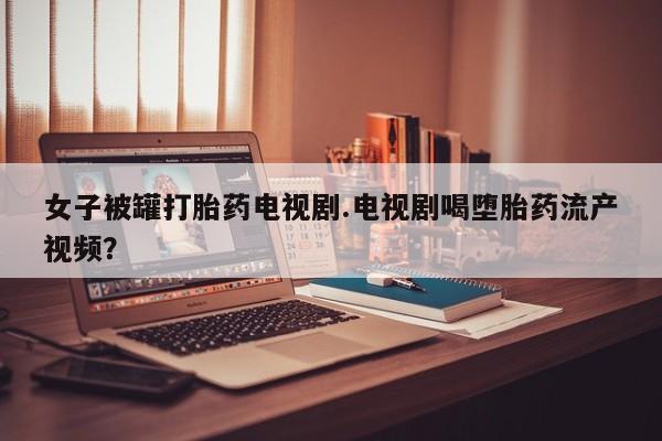 网上卖打胎药微信的联系方式女子被罐打胎药电视剧.电视剧喝堕胎药流产视频？