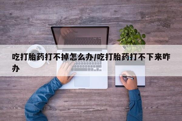 网上卖打胎药微信的联系方式吃打胎药打不掉怎么办/吃打胎药打不下来咋办