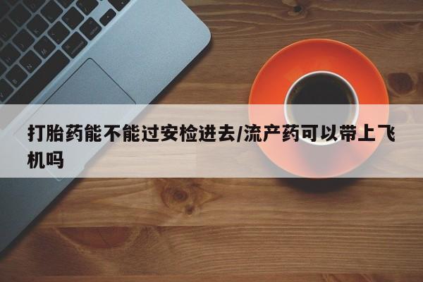 网上卖打胎药微信的联系方式打胎药能不能过安检进去/流产药可以带上飞机吗