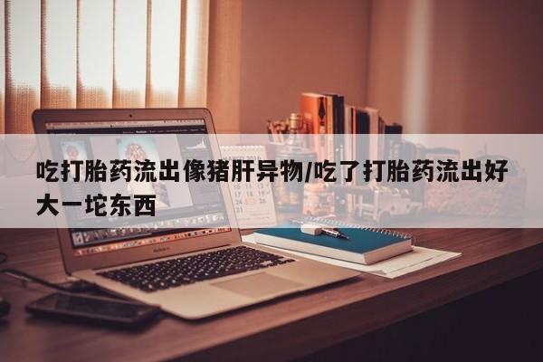 网上卖打胎药微信的联系方式吃打胎药流出像猪肝异物/吃了打胎药流出好大一坨东西