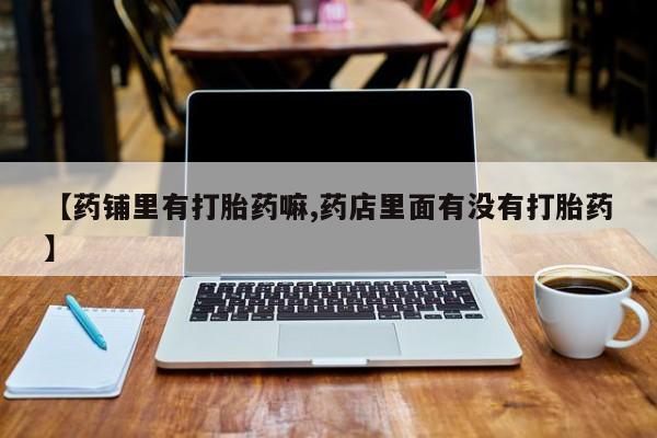 网上卖打胎药微信的联系方式【药铺里有打胎药嘛,药店里面有没有打胎药】