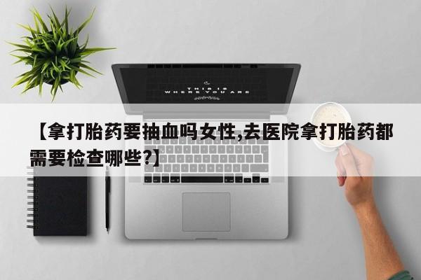 网上卖打胎药微信的联系方式【拿打胎药要抽血吗女性,去医院拿打胎药都需要检查哪些?】