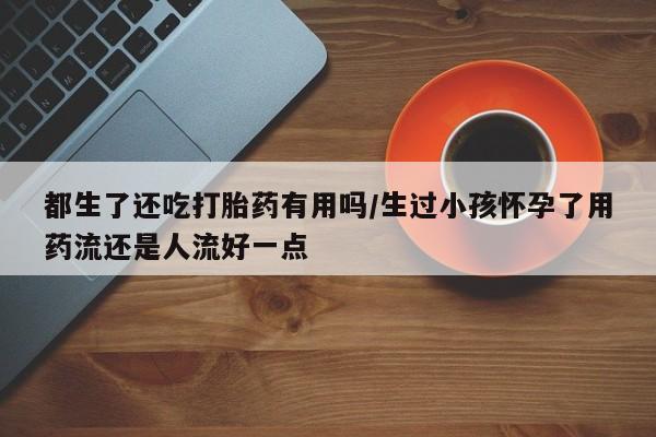网上卖打胎药微信的联系方式都生了还吃打胎药有用吗/生过小孩怀孕了用药流还是人流好一点