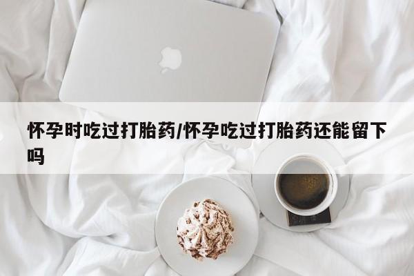 网上卖打胎药微信的联系方式怀孕时吃过打胎药/怀孕吃过打胎药还能留下吗