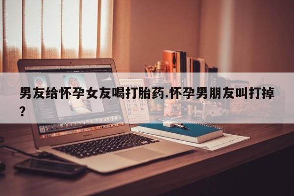 网上卖打胎药微信的联系方式男友给怀孕女友喝打胎药.怀孕男朋友叫打掉？