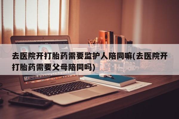 网上卖打胎药微信的联系方式去医院开打胎药需要监护人陪同嘛(去医院开打胎药需要父母陪同吗)
