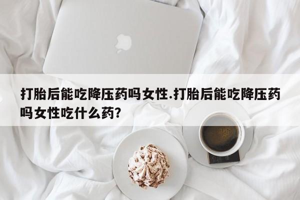 网上卖打胎药微信的联系方式打胎后能吃降压药吗女性.打胎后能吃降压药吗女性吃什么药?