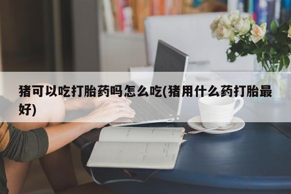 网上卖打胎药微信的联系方式猪可以吃打胎药吗怎么吃(猪用什么药打胎最好)