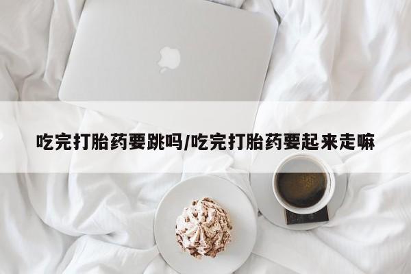 网上卖打胎药微信的联系方式吃完打胎药要跳吗/吃完打胎药要起来走嘛