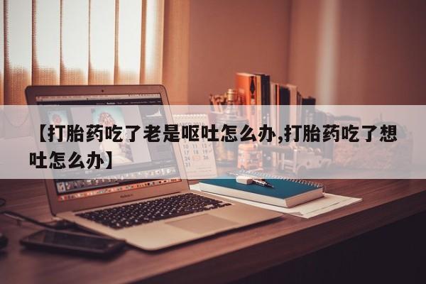 网上卖打胎药微信的联系方式【打胎药吃了老是呕吐怎么办,打胎药吃了想吐怎么办】