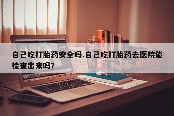 网上卖打胎药微信的联系方式自己吃打胎药安全吗.自己吃打胎药去医院能检查出来吗？