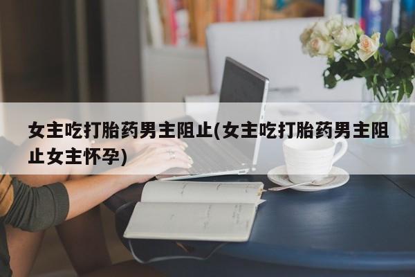 网上卖打胎药微信的联系方式女主吃打胎药男主阻止(女主吃打胎药男主阻止女主怀孕)