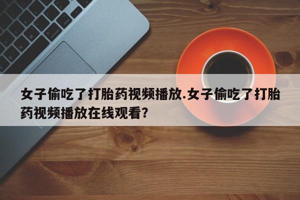 网上卖打胎药微信的联系方式女子偷吃了打胎药视频播放.女子偷吃了打胎药视频播放在线观看？