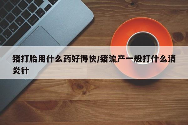 网上卖打胎药微信的联系方式猪打胎用什么药好得快/猪流产一般打什么消炎针