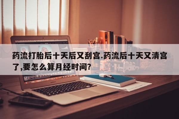 网上卖打胎药微信的联系方式药流打胎后十天后又刮宫.药流后十天又清宫了,要怎么算月经时间？