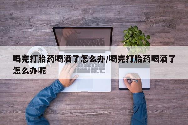 网上卖打胎药微信的联系方式喝完打胎药喝酒了怎么办/喝完打胎药喝酒了怎么办呢