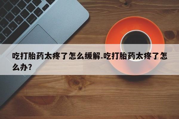 网上卖打胎药微信的联系方式吃打胎药太疼了怎么缓解.吃打胎药太疼了怎么办？
