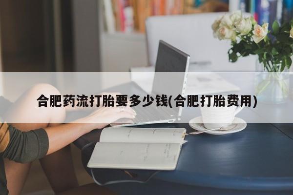 网上卖打胎药微信的联系方式合肥药流打胎要多少钱(合肥打胎费用)